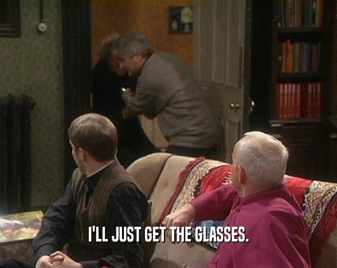 I'LL JUST GET THE GLASSES.  