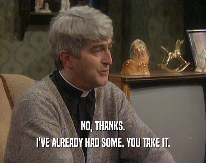 NO, THANKS. I'VE ALREADY HAD SOME. YOU TAKE IT. 