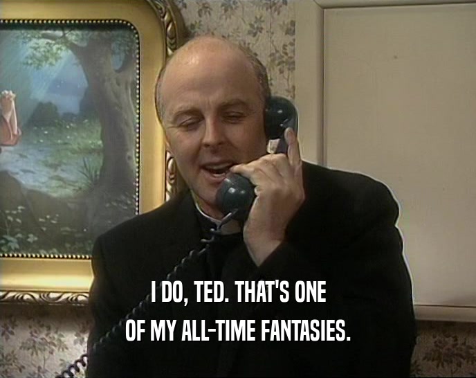 I DO, TED. THAT'S ONE OF MY ALL-TIME FANTASIES. 