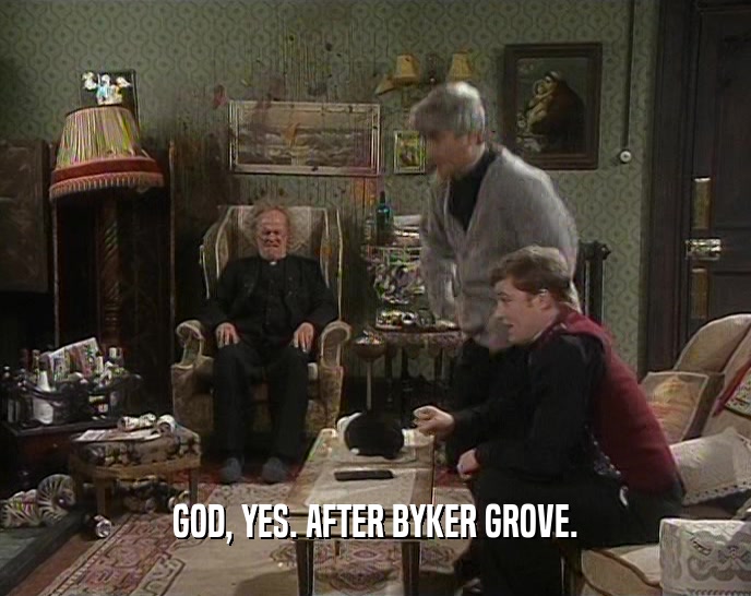 GOD, YES. AFTER BYKER GROVE.  