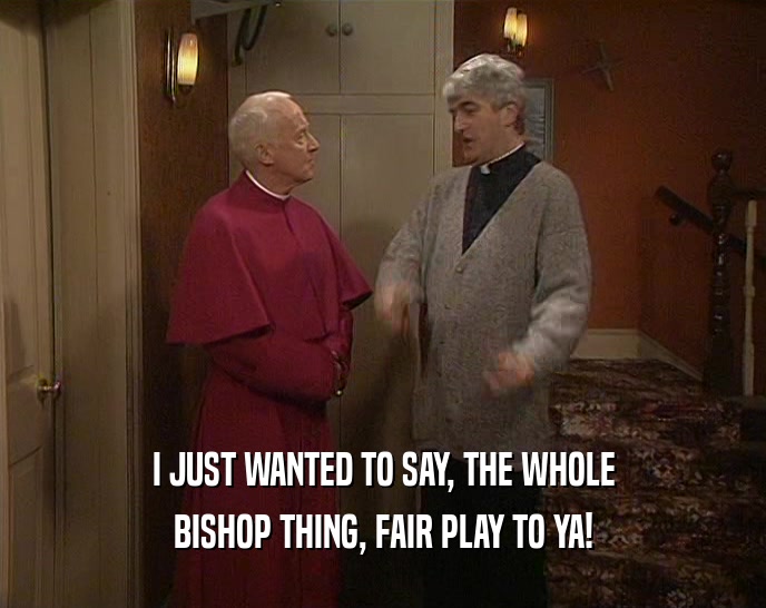 I JUST WANTED TO SAY, THE WHOLE BISHOP THING, FAIR PLAY TO YA! 