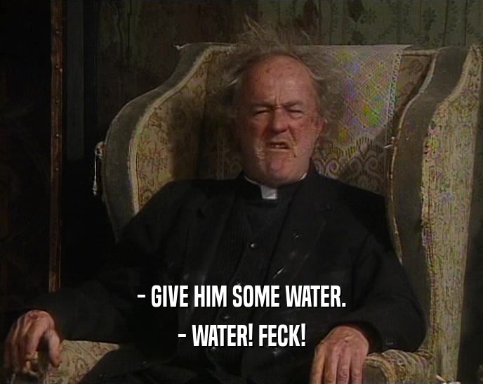 - GIVE HIM SOME WATER.
 - WATER! FECK!
 