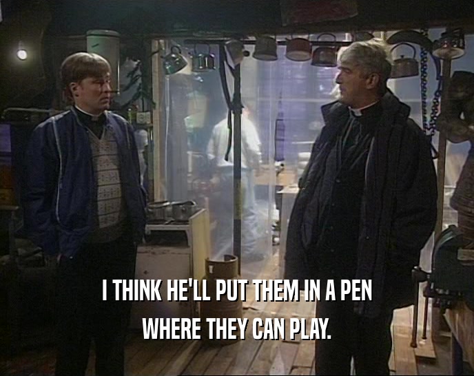 I THINK HE'LL PUT THEM IN A PEN WHERE THEY CAN PLAY. 