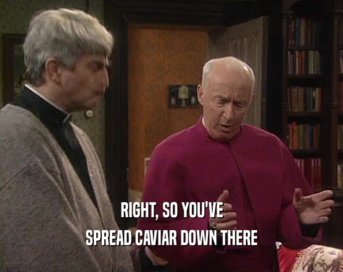 RIGHT, SO YOU'VE SPREAD CAVIAR DOWN THERE 