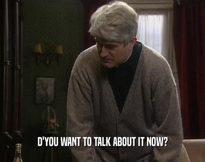 D'YOU WANT TO TALK ABOUT IT NOW?  