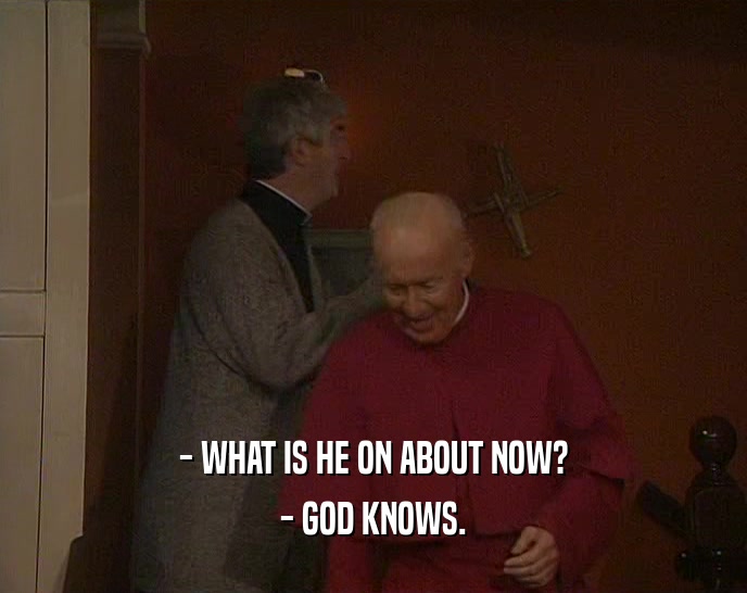 - WHAT IS HE ON ABOUT NOW?
 - GOD KNOWS.
 