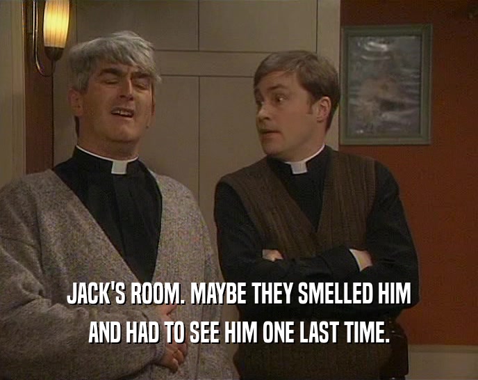 JACK'S ROOM. MAYBE THEY SMELLED HIM AND HAD TO SEE HIM ONE LAST TIME. 