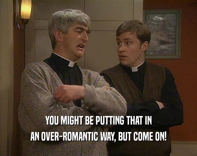 YOU MIGHT BE PUTTING THAT IN AN OVER-ROMANTIC WAY, BUT COME ON! 