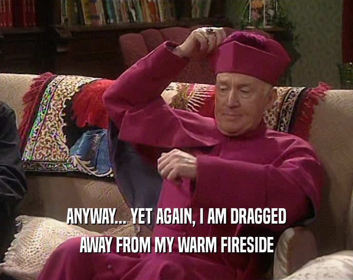 ANYWAY... YET AGAIN, I AM DRAGGED AWAY FROM MY WARM FIRESIDE 