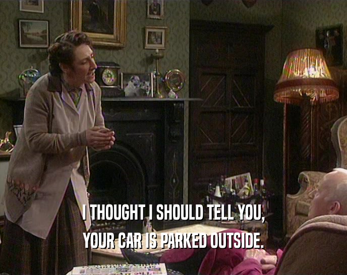 I THOUGHT I SHOULD TELL YOU, YOUR CAR IS PARKED OUTSIDE. 