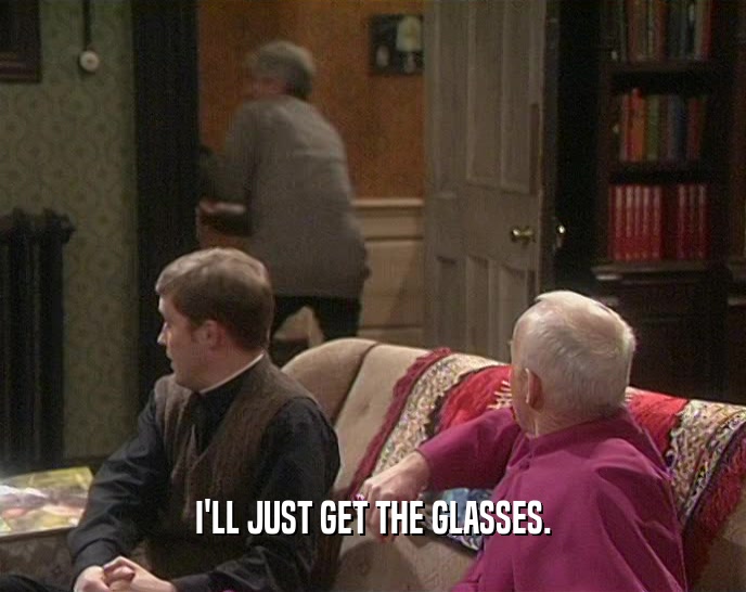 I'LL JUST GET THE GLASSES.  