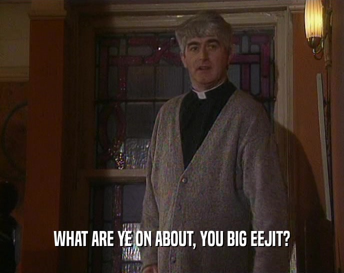 WHAT ARE YE ON ABOUT, YOU BIG EEJIT?  