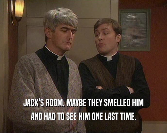 JACK'S ROOM. MAYBE THEY SMELLED HIM AND HAD TO SEE HIM ONE LAST TIME. 