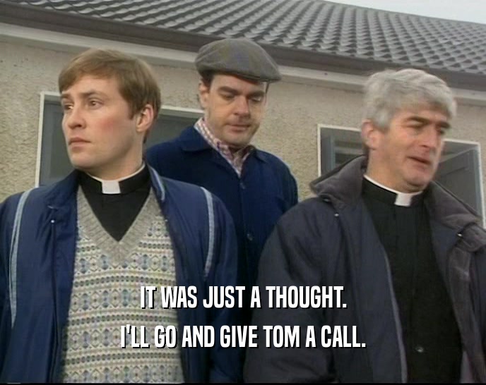 IT WAS JUST A THOUGHT. I'LL GO AND GIVE TOM A CALL. 