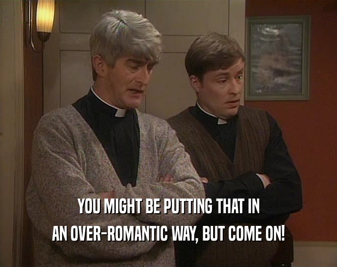 YOU MIGHT BE PUTTING THAT IN AN OVER-ROMANTIC WAY, BUT COME ON! 