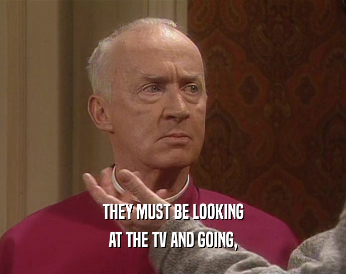 THEY MUST BE LOOKING AT THE TV AND GOING, 
