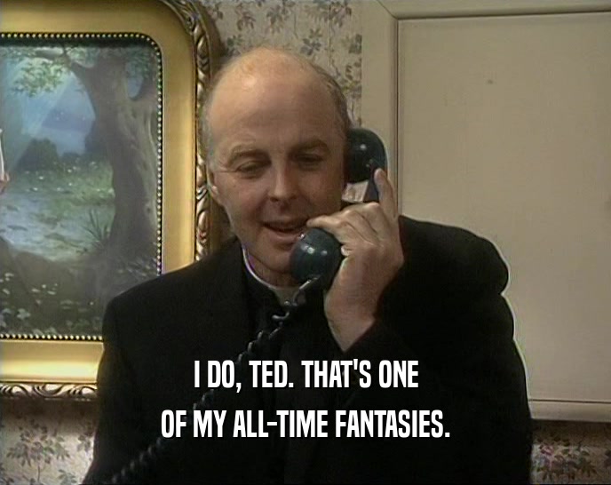 I DO, TED. THAT'S ONE OF MY ALL-TIME FANTASIES. 