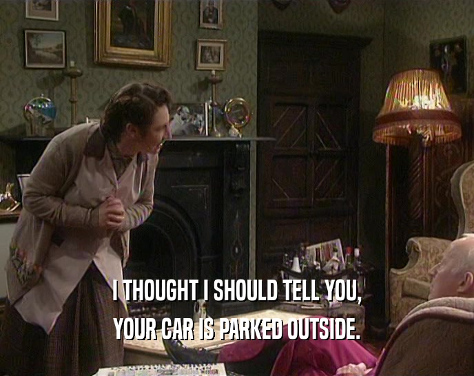 I THOUGHT I SHOULD TELL YOU, YOUR CAR IS PARKED OUTSIDE. 
