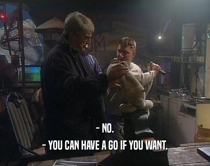 - NO. - YOU CAN HAVE A GO IF YOU WANT. 