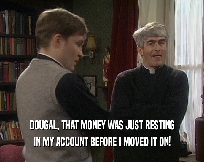 DOUGAL, THAT MONEY WAS JUST RESTING IN MY ACCOUNT BEFORE I MOVED IT ON! 