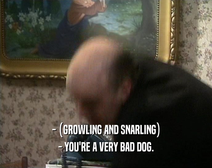 - (GROWLING AND SNARLING) - YOU'RE A VERY BAD DOG. 