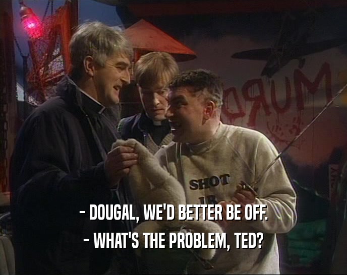 - DOUGAL, WE'D BETTER BE OFF. - WHAT'S THE PROBLEM, TED? 