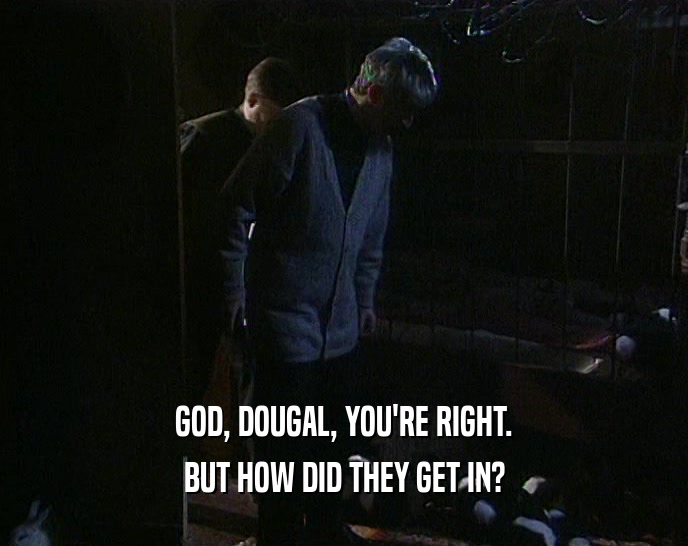 GOD, DOUGAL, YOU'RE RIGHT. BUT HOW DID THEY GET IN? 
