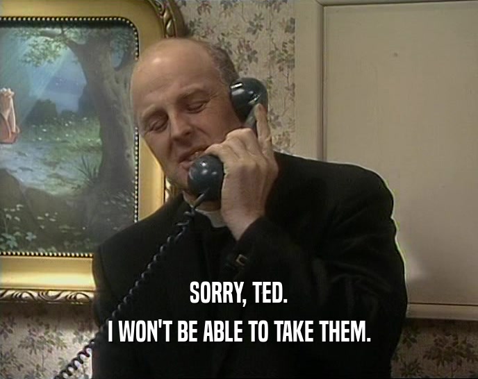 SORRY, TED. I WON'T BE ABLE TO TAKE THEM. 
