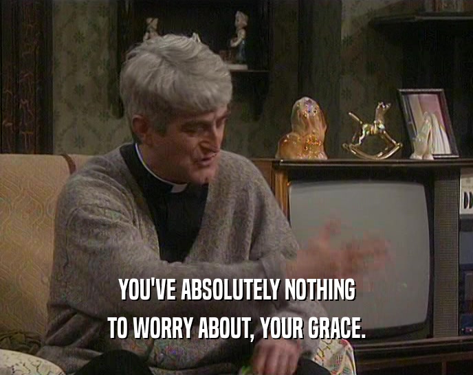 YOU'VE ABSOLUTELY NOTHING TO WORRY ABOUT, YOUR GRACE. 