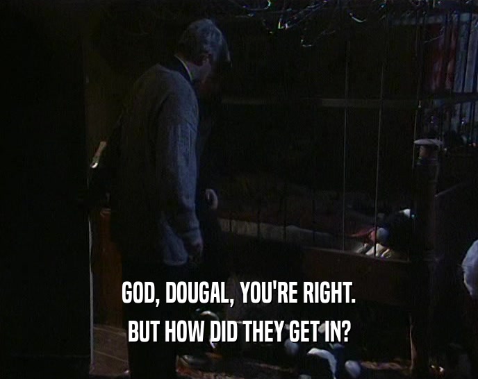 GOD, DOUGAL, YOU'RE RIGHT. BUT HOW DID THEY GET IN? 