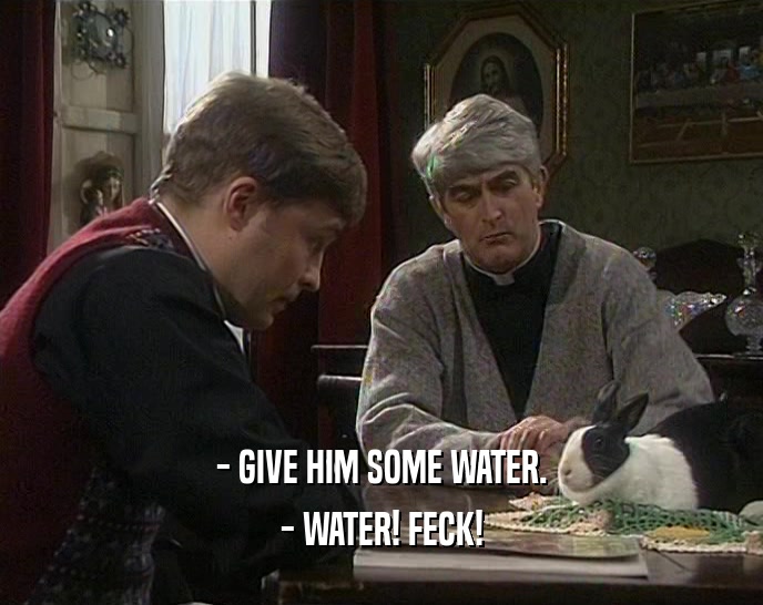 - GIVE HIM SOME WATER. - WATER! FECK! 