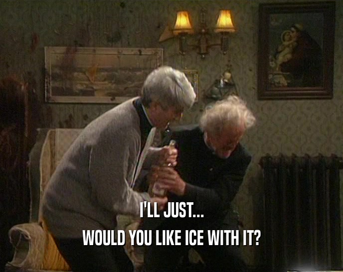I'LL JUST... WOULD YOU LIKE ICE WITH IT? 
