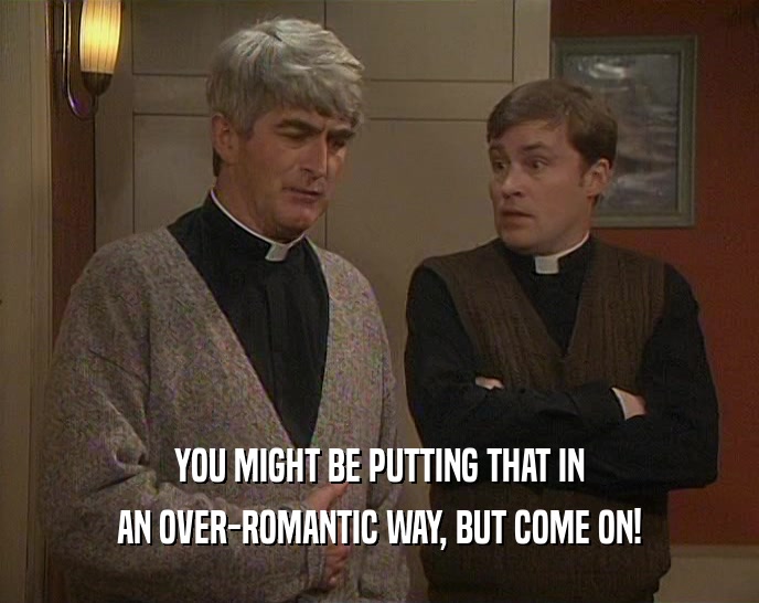 YOU MIGHT BE PUTTING THAT IN AN OVER-ROMANTIC WAY, BUT COME ON! 