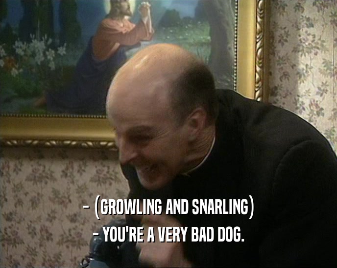 - (GROWLING AND SNARLING) - YOU'RE A VERY BAD DOG. 