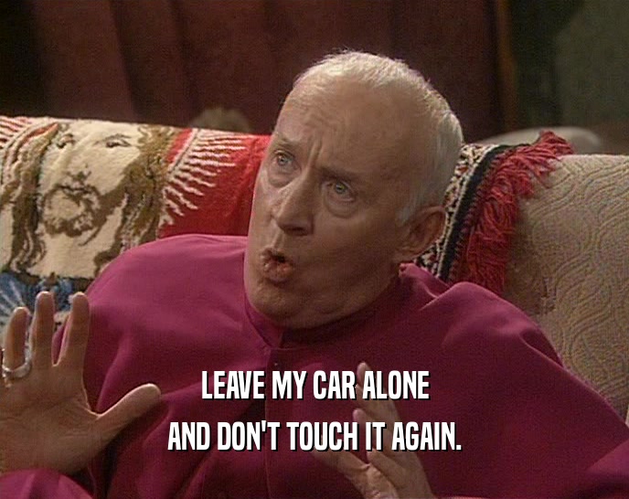 LEAVE MY CAR ALONE AND DON'T TOUCH IT AGAIN. 