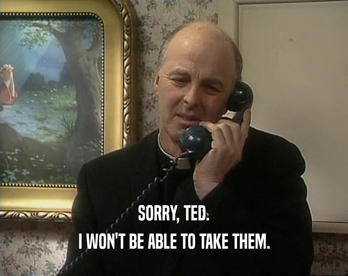 SORRY, TED. I WON'T BE ABLE TO TAKE THEM. 