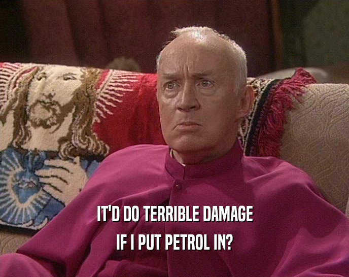 IT'D DO TERRIBLE DAMAGE IF I PUT PETROL IN? 