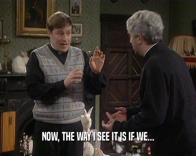 NOW, THE WAY I SEE IT IS IF WE...  