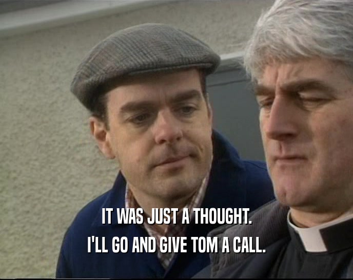 IT WAS JUST A THOUGHT. I'LL GO AND GIVE TOM A CALL. 