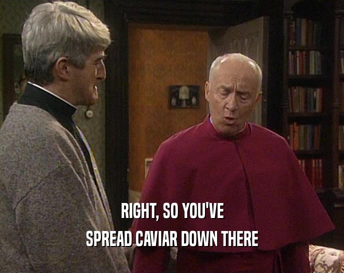 RIGHT, SO YOU'VE SPREAD CAVIAR DOWN THERE 