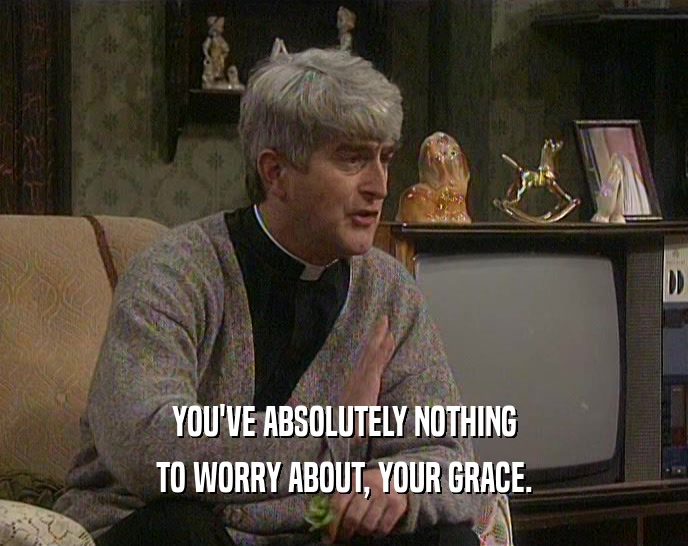 YOU'VE ABSOLUTELY NOTHING TO WORRY ABOUT, YOUR GRACE. 