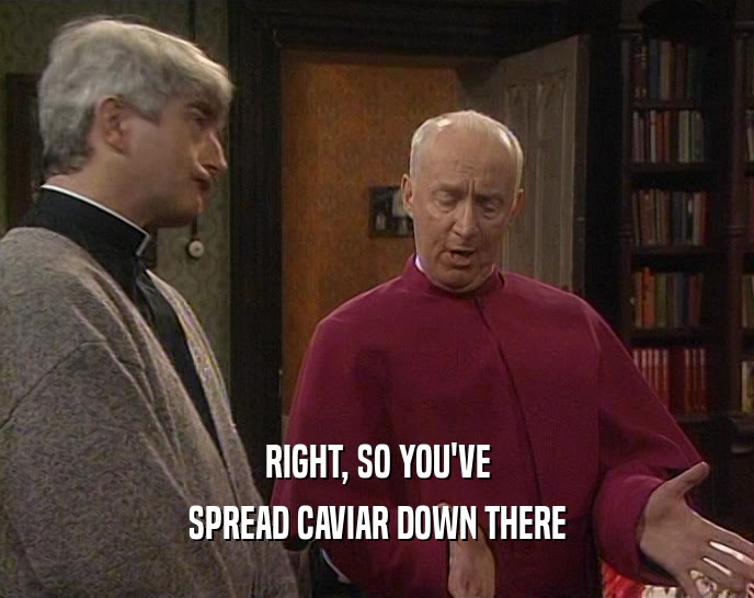 RIGHT, SO YOU'VE SPREAD CAVIAR DOWN THERE 