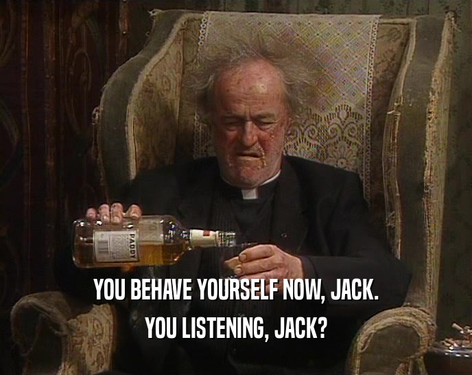 YOU BEHAVE YOURSELF NOW, JACK.
 YOU LISTENING, JACK?
 