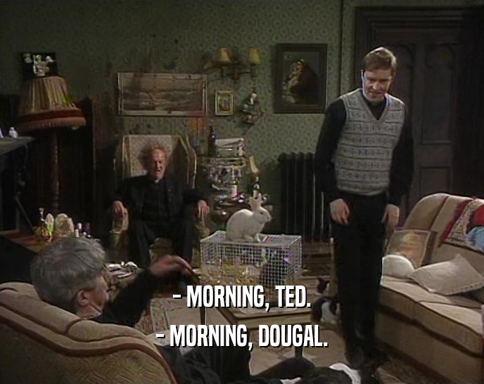 - MORNING, TED. - MORNING, DOUGAL. 