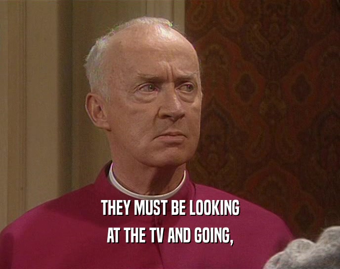 THEY MUST BE LOOKING AT THE TV AND GOING, 
