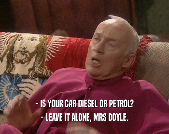 - IS YOUR CAR DIESEL OR PETROL? - LEAVE IT ALONE, MRS DOYLE. 
