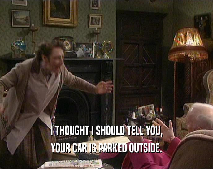 I THOUGHT I SHOULD TELL YOU, YOUR CAR IS PARKED OUTSIDE. 