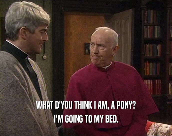 WHAT D'YOU THINK I AM, A PONY? I'M GOING TO MY BED. 