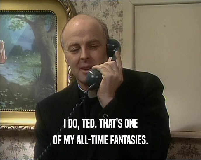 I DO, TED. THAT'S ONE OF MY ALL-TIME FANTASIES. 