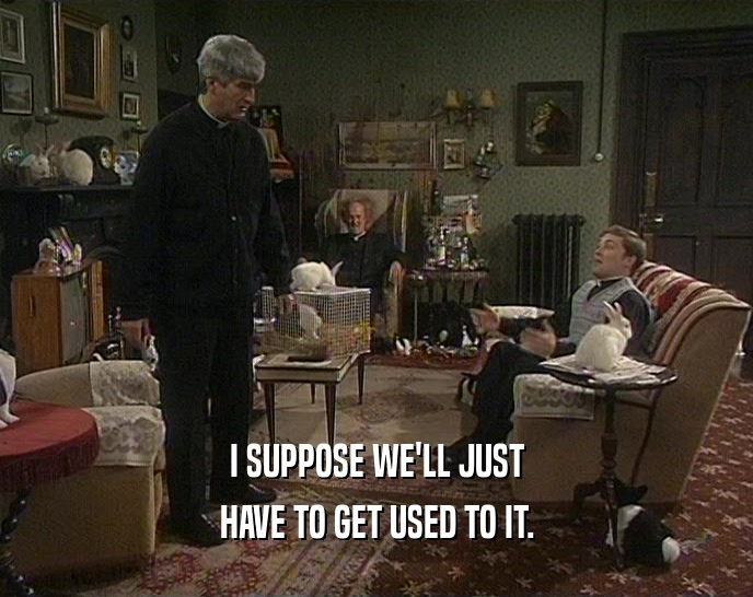 I SUPPOSE WE'LL JUST HAVE TO GET USED TO IT. 